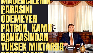 Madencilerin parasını ödemeyen patron, kamu bankasından yüksek miktarda kredi almış